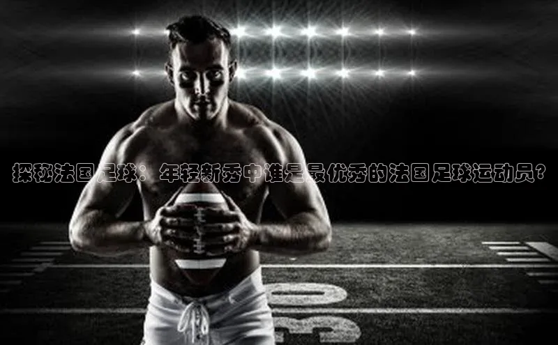 EMC易培体育赛富乐斯探秘法国足球：年轻新秀中谁是最优秀的法国足球运动员?